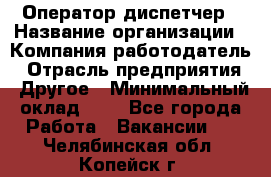 Оператор-диспетчер › Название организации ­ Компания-работодатель › Отрасль предприятия ­ Другое › Минимальный оклад ­ 1 - Все города Работа » Вакансии   . Челябинская обл.,Копейск г.